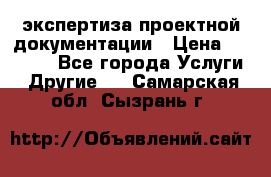 экспертиза проектной документации › Цена ­ 10 000 - Все города Услуги » Другие   . Самарская обл.,Сызрань г.